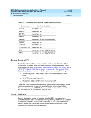 Page 46DEFINITY Enterprise Communications Server Release 6
Maintenance for R6r Volumes 1 & 2  555-230-126  Issue 2
January 1998
Maintenance Architecture 
Page 1-20 SPE Duplication 
1
Locking the Active SPE
Duplication Interface hardware supports the ability to lock the active SPE in 
active mode by means of the SPE-Select switches. The procedure for safely 
doing this is described in Chapter 5, ‘‘
Responding to Alarms and Errors’’, and in 
‘‘
STBY-SPE (Standby SPE Maintenance)’’ in Chapter 9, ‘‘Maintenance...