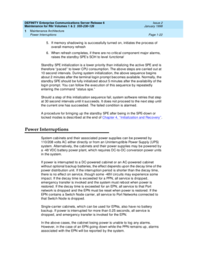 Page 48DEFINITY Enterprise Communications Server Release 6
Maintenance for R6r Volumes 1 & 2  555-230-126  Issue 2
January 1998
Maintenance Architecture 
Page 1-22 Power Interruptions 
1
5. If memory shadowing is successfully turned on, initiates the process of 
overall memory refresh
6. When refresh completes, if there are no critical component major alarms, 
raises the standby SPE’s SOH to level 
functional
Standby SPE initialization is a lower priority than initializing the active SPE and is 
therefore...