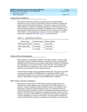 Page 49DEFINITY Enterprise Communications Server Release 6
Maintenance for R6r Volumes 1 & 2  555-230-126  Issue 2
January 1998
Maintenance Architecture 
Page 1-23 Power Interruptions 
1
Nominal Power Holdover
AC-powered multicarrier cabinets are equipped with an internal battery, 
powered by its own charger, that provides a short term holdover to protect the 
system against brief power interruptions. This feature, known as the Nominal 
Power Holdover, is optional on cabinets supplied by a UPS and required on...