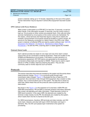 Page 50DEFINITY Enterprise Communications Server Release 6
Maintenance for R6r Volumes 1 & 2  555-230-126  Issue 2
January 1998
Maintenance Architecture 
Page 1-24 Protocols 
1
power is restored, taking up to 15 minutes, depending on the size of the system. 
Human intervention may be required if central office equipment has been busied 
out.
EPN Cabinet with Power Holdover
When power is interrupted to an EPN MCC for less than 15 seconds, no service 
effect results. If the interruption exceeds 15 seconds, only...