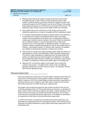 Page 57DEFINITY Enterprise Communications Server Release 6
Maintenance for R6r Volumes 1 & 2  555-230-126  Issue 2
January 1998
Maintenance Architecture 
Page 1-31 Protocols 
1
nAlthough data entering the system through an EIA port has not been 
processed through a data module, the port itself has a built-in data 
module. Inside the system, port data is identical to digital line data. Data 
entering the system at a DCP line port can exit at an EIA port. Conversely, 
data entering the system at an EIA port can...