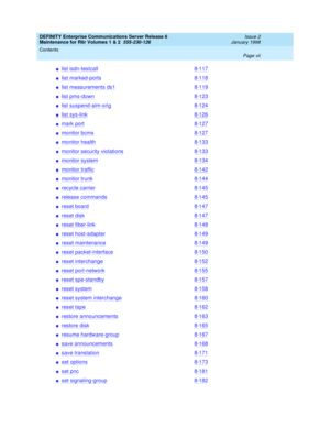 Page 7DEFINITY Enterprise Communications Server Release 6
Maintenance for R6r Volumes 1 & 2  555-230-126  Issue 2
January 1998
Contents 
Page vii  
nlist isdn-testcall8-117
nlist marked-ports8-118
nlist measurements ds18-119
nlist pms-down8-123
nlist suspend-alm-orig8-124
nlist sys-link8-126
nmark port8-127
nmonitor bcms8-127
nmonitor health8-133
nmonitor security violations8-133
nmonitor system8-134
nmonitor traffic8-142
nmonitor trunk8-144
nrecycle carrier8-145
nrelease commands8-145
nreset board8-147
nreset...