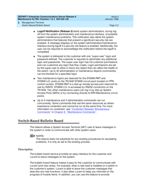 Page 86DEFINITY Enterprise Communications Server Release 6
Maintenance for R6r Volumes 1 & 2  555-230-126  Issue 2
January 1998
Management Terminal 
Page 3-2 Switch-Based Bulletin Board 
3
nLogoff Notification (Release 5) alerts system administrators, during log 
off from the system administration and maintenance interface, of possible 
system maintenance problems. This notification also alerts the system 
administrators that features that present a significant security risk are 
enabled. A message displays on...