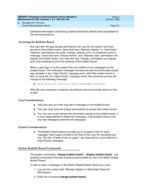 Page 87DEFINITY Enterprise Communications Server Release 6
Maintenance for R6r Volumes 1 & 2  555-230-126  Issue 2
January 1998
Management Terminal 
Page 3-3 Switch-Based Bulletin Board 
3
additional information concerning problems that have already been escalated by 
the normal procedure.
Accessing the Bulletin Board
Any user with the appropriate permissions can log into the system and have 
access to the bulletin board. Users that have “Maintain System” or “Administer 
Features” permissions can enter, change,...