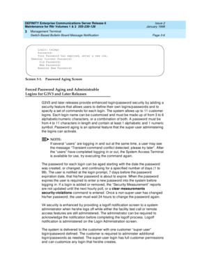 Page 90DEFINITY Enterprise Communications Server Release 6
Maintenance for R6r Volumes 1 & 2  555-230-126  Issue 2
January 1998
Management Terminal 
Page 3-6 Switch-Based Bulletin Board Message Notification 
3
Screen 3-1. Password Aging Screen
Forced Password Aging and Administrable 
Logins for G3V3 and Later Releases
G3V3 and later releases provide enhanced login/password security by adding a 
security feature that allows users to define their own logins/passwords and to 
specify a set of commands for each...