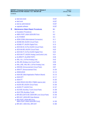 Page 10DEFINITY Enterprise Communications Server Release 6
Maintenance for R6r Volumes 1 & 2  555-230-126  Issue 2
January 1998
Contents 
Page x  
ntest tone-clock8-337
ntest trunk8-337
ntest tsc-administered8-337
nupgrade software8-337
9 Maintenance Object Repair Procedures 9-1
nEscalation Procedures9-1
nABRI-PORT (ASAI ISDN-BRI Port)9-2
nAC-POWER9-3
nADM-CONN (Administered Connection)9-11
nADX8D-BD (AUDIX Circuit Pack)9-14
nADX8D-PT (AUDIX Digital Port)9-15
nADX16D-B (16 Port AUDIX Circuit Pack)9-22...