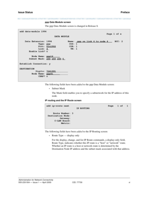 Page 11Issue Status 
xi
Administration for Network Connectivity
555-233-504 — Issue 1 — April 2000 CID: 77730
  Preface
ppp Data Module screen
The ppp Data Module screen is changed in Release 8. 
The following fields have been added to the ppp Data Module screen:
•Subnet Mask
The Mask field enables you to specify a subnetwork for the IP address of this 
node.
iP routing and the IP Route screen
The following fields have been added to the IP Routing screen:
•Route Type — display only
For the display, change, and...