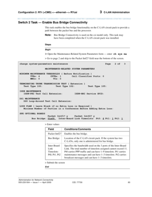 Page 103Configuration 2: R7r (+CMS)  R7csi 
83
Administration for Network Connectivity
555-233-504— Issue 1 — April 2000 CID: 77730
3  C-LAN Administration
Switch 2 Task — Enable Bus Bridge Connectivity
This task enables the bus bridge functionality on the C-LAN circuit pack to provide a 
path between the packet bus and the processor. 
Note:Bus Bridge Connectivity is used on the csi model only. This task may 
have been completed when the C-LAN circuit pack was installed.
Begin
Steps
> Open the...