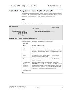 Page 107Configuration 2: R7r (+CMS)  R7csi 
87
Administration for Network Connectivity
555-233-504— Issue 1 — April 2000 CID: 77730
3  C-LAN Administration
Switch 2 Task— Assign Link via ethernet Data Module to the LAN
This task administers an ethernet data module on Switch 2 for the ethernet connection 
to Switch 1. The data module associates a link number with a port address, extension 
number, and node name for the C-LAN port used for this connection.
Begin
Steps
> 
Open Data Module form — enter ad da n
[This...