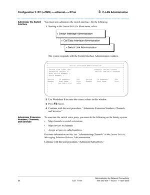 Page 114Configuration 2: R7r (+CMS)  R7csi 3  C-LAN Administration
Administration for Network Connectivity
CID: 77730 555-233-504 — Issue 1 — April 2000
94
Administer the Switch 
InterfaceYou must now administer the switch interface. Do the following.
1  Starting at the Lucent INTUITY Main menu, select:
The system responds with the Switch Interface Administration window.
2  Use Worksheet B to enter the correct values in this window.
3  Press F3 (Save).
4  Continue with the next procedure, “Administer Extension...