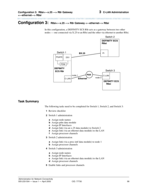 Page 119Configuration 3:R8si R8r Gateway 
 R8si 
99
Administration for Network Connectivity
555-233-504— Issue 1 — April 2000 CID: 77730
3  C-LAN Administration
Configuration 3:R8si R8r Gateway  R8si 
In this configuration, a DEFINITY ECS R8r acts as a gateway between two other 
nodes — one connected via X.25 to an R8si and the other via ethernet to another R8si.
Task Summary
The following tasks need to be completed for Switch 1, Switch 2, and Switch 3:
1  Review checklist
2  Switch 1 administration
 a  Assign...