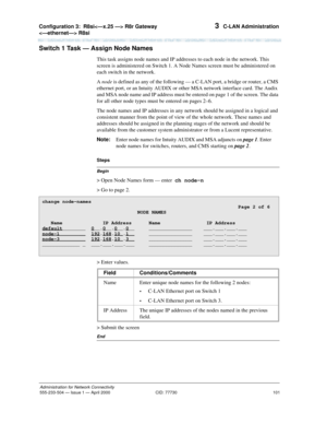 Page 121Configuration 3:R8si R8r Gateway 
 R8si 
101
Administration for Network Connectivity
555-233-504— Issue 1 — April 2000 CID: 77730
3  C-LAN Administration
Switch 1 Task — Assign Node Names
This task assigns node names and IP addresses to each node in the network. This 
screen is administered on Switch 1. A Node Names screen must be administered on 
each switch in the network.
A node is defined as any of the following — a C-LAN port, a bridge or router, a CMS 
ethernet port, or an Intuity AUDIX or other...