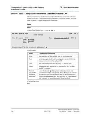 Page 128Configuration 3:R8si R8r Gateway 
 R8si 3  C-LAN Administration
Administration for Network Connectivity
CID: 77730 555-233-504 — Issue 1 — April 2000
108
Switch 1 Task — Assign Link via ethernet Data Module to the LAN
This task administers an ethernet data module for ethernet connections. The data 
module associates a link number with a port address, extension number, and node 
name for the C-LAN port used for this connection.
Begin
Steps
> Open Data Module form — enter  a da n 
> Enter values.
> Submit...