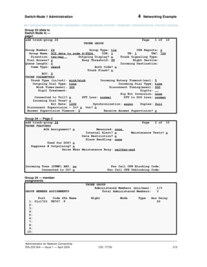 Page 235Switch-Node 1 Administration 
215
Administration for Network Connectivity
555-233-504— Issue 1 — April 2000 CID: 77730
4  Networking Example
Group 24 (data to 
Switch Node 4) — 
page1
Group 24 — Page 2
Group 24 — member 
assignments
add trunk-group 24  Page   1 of  10 
                                TRUNK GROUP                                     
Group Number: 24
 Group Type: tie           CDR Reports: y
  Group Name: DCS data to node 4-TG24 COR: 1        TN: 1        TAC: 724   Direction: two-way...