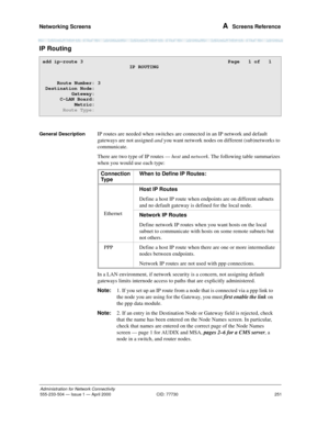 Page 271Networking Screens 
251
Administration for Network Connectivity
555-233-504— Issue 1 — April 2000 CID: 77730
A  Screens Reference
IP Routing
General DescriptionIP routes are needed when switches are connected in an IP network and default 
gateways are not assigned and you want network nodes on different (sub)networks to 
communicate. 
There are two type of IP routes — host and network. The following table summarizes 
when you would use each type:
In a LAN environment, if network security is a concern,...