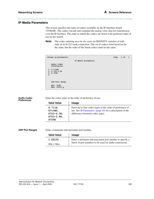 Page 275Networking Screens 
255
Administration for Network Connectivity
555-233-504— Issue 1 — April 2000 CID: 77730
A  Screens Reference
IP Media Parameters 
This screen specifies the types of codecs available on the IP Interface board 
(TN802B). The codecs encode and compand the analog voice data for transmission 
over the IP facilities. The order in which the codecs are listed is the preferred order of 
use by the switch.
Note:The codec ordering must be the same on DEFINITY switches at both 
ends of an H.323...