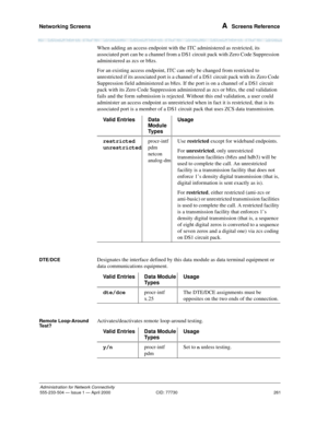 Page 281Networking Screens 
261
Administration for Network Connectivity
555-233-504— Issue 1 — April 2000 CID: 77730
A  Screens Reference
When adding an access endpoint with the ITC administered as restricted, its 
associated port can be a channel from a DS1 circuit pack with Zero Code Suppression 
administered as zcs or b8zs.
For an existing access endpoint, ITC can only be changed from restricted to 
unrestricted if its associated port is a channel of a DS1 circuit pack with its Zero Code 
Suppression field...