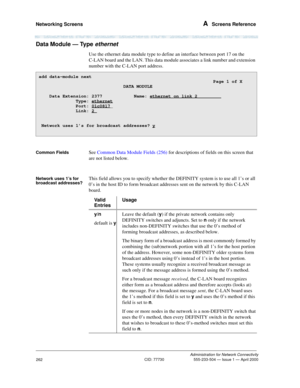 Page 282Networking Screens A  Screens Reference
Administration for Network Connectivity
CID: 77730 555-233-504 — Issue 1 — April 2000
262
Data Module — Type ethernet 
Use the ethernet data module type to define an interface between port 17 on the 
C-LAN board and the LAN. This data module associates a link number and extension 
number with the C-LAN port address. 
Common FieldsSee Common Data Module Fields (256) for descriptions of fields on this screen that 
are not listed below.
Network uses 1’s for 
broadcast...