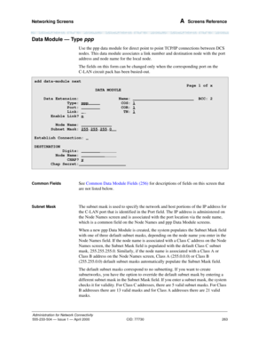 Page 283Networking Screens 
263
Administration for Network Connectivity
555-233-504— Issue 1 — April 2000 CID: 77730
A  Screens Reference
Data Module — Type ppp 
Use the ppp data module for direct point to point TCP/IP connections between DCS 
nodes. This data module associates a link number and destination node with the port 
address and node name for the local node.
The fields on this form can be changed only when the corresponding port on the 
C-LAN circuit pack has been busied-out. 
Common FieldsSee Common...