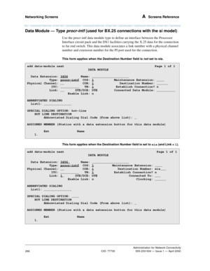 Page 286Networking Screens A  Screens Reference
Administration for Network Connectivity
CID: 77730 555-233-504 — Issue 1 — April 2000
266
Data Module — Type procr-intf (used for BX.25 connections with the si model)
Use the procr-intf data module type to define an interface between the Processor 
Interface circuit pack and the DS1 facilities carrying the X.25 data for the connection 
to far end switch. This data module associates a link number with a physical channel 
number and extension number for the PI port...