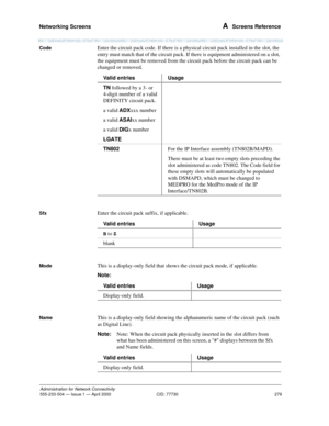 Page 299Networking Screens 
279
Administration for Network Connectivity
555-233-504— Issue 1 — April 2000 CID: 77730
A  Screens Reference
CodeEnter the circuit pack code. If there is a physical circuit pack installed in the slot, the 
entry must match that of the circuit pack. If there is equipment administered on a slot, 
the equipment must be removed from the circuit pack before the circuit pack can be 
changed or removed.
SfxEnter the circuit pack suffix, if applicable.
ModeThis is a display-only field that...