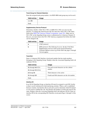 Page 303Networking Screens 
283
Administration for Network Connectivity
555-233-504— Issue 1 — April 2000 CID: 77730
A  Screens Reference
Trunk Group for Channel Selection
Enter the assigned trunk group number. (An ISDN-BRI trunk group may not be used.) 
Supplementary Service Protocol 
Determines whether AT&T NCA TSCs or QSIG NCA TSCs are sent over the 
interface. To change this field from a to b, first check the Adm’d NCA TSC Index 
field on the ISDN TSC Gateway Channel Assignments  (page 291). Make sure no...