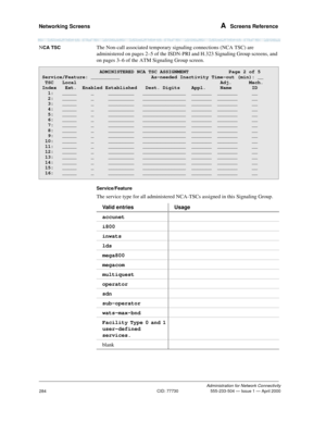 Page 304Networking Screens A  Screens Reference
Administration for Network Connectivity
CID: 77730 555-233-504 — Issue 1 — April 2000
284
NCA TSCThe Non-call associated temporary signaling connections (NCA TSC) are 
administered on pages 2–5 of the ISDN-PRI and H.323 Signaling Group screens, and 
on pages 3–6 of the ATM Signaling Group screen.
Service/Feature
The service type for all administered NCA-TSCs assigned in this Signaling Group.
                    ADMINISTERED NCA TSC ASSIGNMENT              Page 2 of...