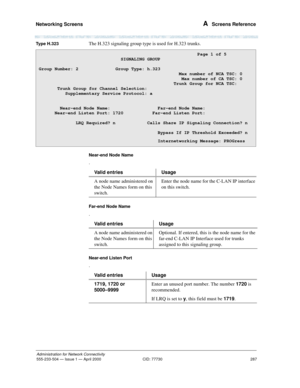 Page 307Networking Screens 
287
Administration for Network Connectivity
555-233-504— Issue 1 — April 2000 CID: 77730
A  Screens Reference
Ty p e  H . 3 2 3The H.323 signaling group type is used for H.323 trunks.
Near-end Node Name
.
Far-end Node Name
.
Near-end Listen Port
.
                                                            Page 1 of 5
                            SIGNALING GROUP
Group Number: 2              Group Type: h.323   
                                                     Max number of NCA TSC:...