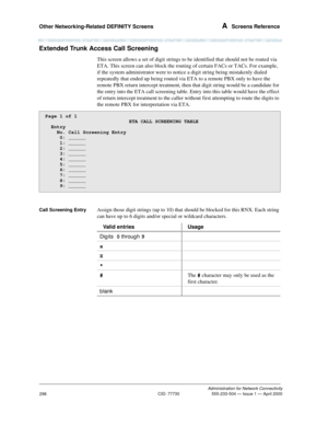 Page 318Other Networking-Related DEFINITY Screens A  Screens Reference
Administration for Network Connectivity
CID: 77730 555-233-504 — Issue 1 — April 2000
298
Extended Trunk Access Call Screening 
This screen allows a set of digit strings to be identified that should not be routed via 
ETA. This screen can also block the routing of certain FACs or TACs. For example, 
if the system administrator were to notice a digit string being mistakenly dialed 
repeatedly that ended up being routed via ETA to a remote PBX...