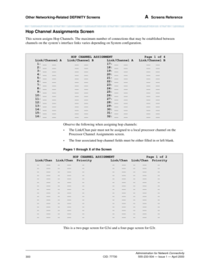 Page 320Other Networking-Related DEFINITY Screens A  Screens Reference
Administration for Network Connectivity
CID: 77730 555-233-504 — Issue 1 — April 2000
300
Hop Channel Assignments Screen
This screen assigns Hop Channels. The maximum number of connections that may be established between 
channels on the system’s interface links varies depending on System configuration. 
Observe the following when assigning hop channels:
•The Link/Chan pair must not be assigned to a local processor channel on the 
Processor...