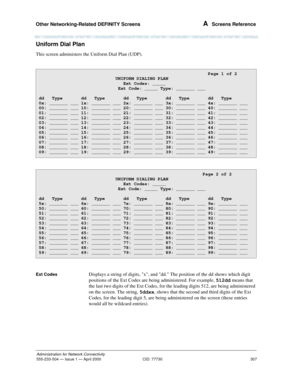 Page 327Other Networking-Related DEFINITY Screens 
307
Administration for Network Connectivity
555-233-504— Issue 1 — April 2000 CID: 77730
A  Screens Reference
Uniform Dial Plan
This screen administers the Uniform Dial Plan (UDP). 
Ext CodesDisplays a string of digits, x, and dd. The position of the dd shows which digit 
positions of the Ext Codes are being administered. For example, 512dd means that 
the last two digits of the Ext Codes, for the leading digits 512, are being administered 
on the screen. The...