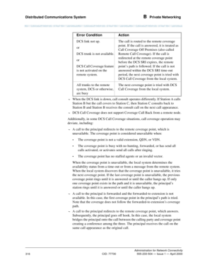 Page 336Distributed Communications System B  Private Networking
Administration for Network Connectivity
CID: 77730 555-233-504 — Issue 1 — April 2000
316
~When the DCS link is down, call consult operates differently. If Station A calls 
Station B but the call covers to Station C, then Station C consults back to 
Station B and Station B receives the consult call on the next call appearance.
~DCS Call Coverage does not support Coverage Call Back from a remote node.
Additionally, in some DCS Call Coverage...