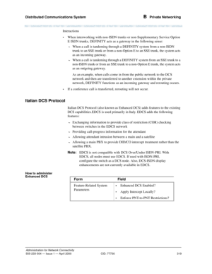 Page 339Distributed Communications System 
319
Administration for Network Connectivity
555-233-504— Issue 1 — April 2000 CID: 77730
B  Private Networking
Interactions
•When interworking with non-ISDN trunks or non-Supplementary Service Option 
E ISDN trunks, DEFINITY acts as a gateway in the following sense:
~When a call is tandeming through a DEFINITY system from a non-ISDN 
trunk to an SSE trunk or from a non-Option E to an SSE trunk, the system acts 
as an incoming gateway.
~When a call is tandeming through a...