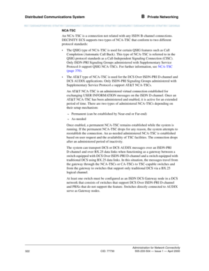 Page 342Distributed Communications System B  Private Networking
Administration for Network Connectivity
CID: 77730 555-233-504 — Issue 1 — April 2000
322
NCA-TSC
An NCA-TSC is a connection not related with any ISDN B-channel connections. 
DECINITY ECS supports two types of NCA-TSC that conform to two different 
protocol standards:
•The QSIG type of NCA-TSC is used for certain QSIG features such as Call 
Completion (Automatic Call Back). This type of NCA-TSC is referred to in the 
QSIG protocol standards as a...