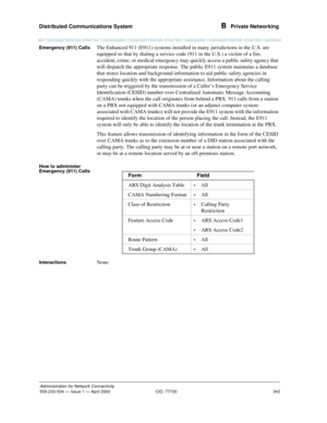 Page 363Distributed Communications System 
343
Administration for Network Connectivity
555-233-504— Issue 1 — April 2000 CID: 77730
B  Private Networking
Emergency (911) CallsThe Enhanced 911 (E911) systems installed in many jurisdictions in the U.S. are 
equipped so that by dialing a service code (911 in the U.S.) a victim of a fire, 
accident, crime, or medical emergency may quickly access a public safety agency that 
will dispatch the appropriate response. The public E911 system maintains a database 
that...