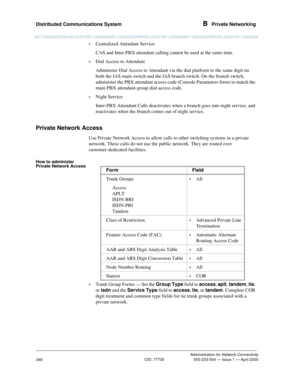 Page 368Distributed Communications System B  Private Networking
Administration for Network Connectivity
CID: 77730 555-233-504 — Issue 1 — April 2000
348
•Centralized Attendant Service
CAS and Inter-PBX attendant calling cannot be used at the same time.
•Dial Access to Attendant
Administer Dial Access to Attendant via the dial platform to the same digit on 
both the IAS main switch and the IAS branch switch. On the branch switch, 
administer the PBX attendant access code (Console Parameters form) to match the...