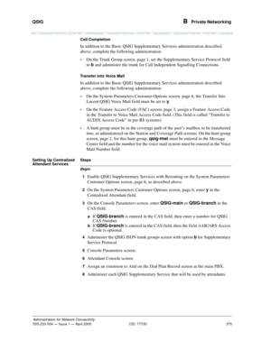 Page 395QSIG 
375
Administration for Network Connectivity
555-233-504— Issue 1 — April 2000 CID: 77730
B  Private Networking
Call Completion
In addition to the Basic QSIG Supplementary Services administration described 
above, complete the following administration:
•On the Trunk Group screen, page 1, set the Supplementary Service Protocol field 
to b and administer the trunk for Call Independent Signalling Connections.
Transfer into Voice Mail
In addition to the Basic QSIG Supplementary Services administration...