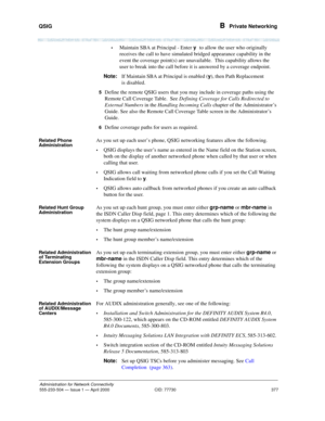 Page 397QSIG 
377
Administration for Network Connectivity
555-233-504— Issue 1 — April 2000 CID: 77730
B  Private Networking
•Maintain SBA at Principal - Enter y to allow the user who originally 
receives the call to have simulated bridged appearance capability in the 
event the coverage point(s) are unavailable.  This capability allows the 
user to break into the call before it is answered by a coverage endpoint.
Note:If Maintain SBA at Principal is enabled (y), then Path Replacement 
is disabled.
5Define the...