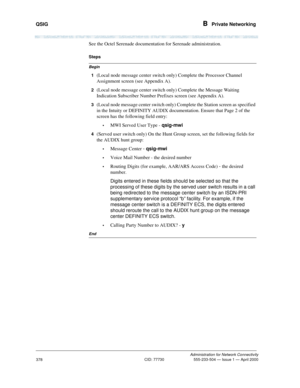 Page 398QSIG B  Private Networking
Administration for Network Connectivity
CID: 77730 555-233-504 — Issue 1 — April 2000
378
See the Octel Serenade documentation for Serenade administration.
Begin
Steps
1
(Local node message center switch only) Complete the Processor Channel 
Assignment screen (see Appendix A).
2(Local node message center switch only) Complete the Message Waiting 
Indication Subscriber Number Prefixes screen (see Appendix A).
3(Local node message center switch only) Complete the Station screen...