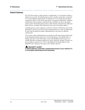Page 42IP Addressing 1  Networking Overview
Administration for Network Connectivity
CID: 77730 555-233-504 — Issue 1 — April 2000
22
Default Gateway
On LANs that connect to other networks or subnetworks, it is convenient to define a 
default gateway node. The default gateway node is usually a router that is connected 
to 2 or more different (sub)networks. It could also be a C-LAN ethernet port that is 
connected to other C-LANs on the same switch. Any packets addressed to a different 
(sub)network, and for...
