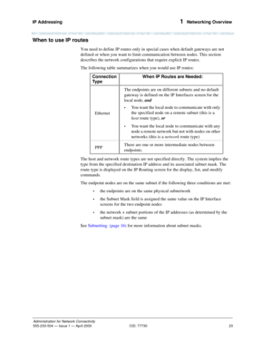 Page 43IP Addressing 
23
Administration for Network Connectivity
555-233-504— Issue 1 — April 2000 CID: 77730
1  Networking Overview
When to use IP routes
You need to define IP routes only in special cases when default gateways are not 
defined or when you want to limit communication between nodes. This section 
describes the network configurations that require explicit IP routes.
The following table summarizes when you would use IP routes:
The host and network route types are not specified directly. The system...