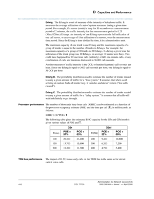Page 430 D  Capacities and Performance
Administration for Network Connectivity
CID: 77730 555-233-504 — Issue 1 — April 2000
410
Erlang.  The Erlang is a unit of measure of the intensity of telephone traffic. It 
measures the average utilization of a set of system resources during a given time 
period. For example, if a server (trunk) is busy for 30 seconds over a measurement 
period of 2 minutes, the traffic intensity for that measurement period is 0.25 
(30sec/120sec) Erlangs. An intensity of one Erlang...