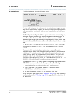 Page 44IP Addressing 1  Networking Overview
Administration for Network Connectivity
CID: 77730 555-233-504 — Issue 1 — April 2000
24
IP Routing ScreenThe following diagram shows the IP Routing screen.
To set up an IP route, enter the node names for the destination and the gateway, and 
enter the slot location of the C-LAN on the local switch. The destination and gateway 
node names and their associated IP addresses must be specified on the Node Names 
screen. 
The Route Type is a display-only field that appears...