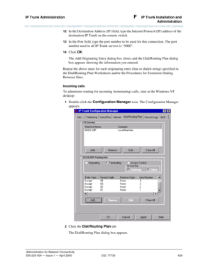 Page 449IP Trunk Administration 
429
Administration for Network Connectivity
555-233-504— Issue 1 — April 2000 CID: 77730
F  IP Trunk Installation and
Administration
12  In the Destination Address (IP) field, type the Internet Protocol (IP) address of the 
destination IP Trunk on the remote switch.
13  In the Port field, type the port number to be used for this connection. The port 
number used in all IP Trunk servers is “5000”.
14  Click OK.
The Add Originating Entry dialog box closes and the Dial/Routing Plan...