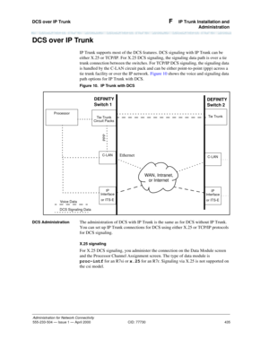 Page 455DCS over IP Trunk 
435
Administration for Network Connectivity
555-233-504— Issue 1 — April 2000 CID: 77730
F  IP Trunk Installation and
Administration
DCS over IP Trunk
IP Trunk supports most of the DCS features. DCS signaling with IP Trunk can be 
either X.25 or TCP/IP. For X.25 DCS signaling, the signaling data path is over a tie 
trunk connection between the switches. For TCP/IP DCS signaling, the signaling data 
is handled by the C-LAN circuit pack and can be either point-to-point (ppp) across a...
