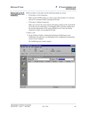 Page 467DCS over IP Trunk 
447
Administration for Network Connectivity
555-233-504— Issue 1 — April 2000 CID: 77730
F  IP Trunk Installation and
Administration
Making Calls to the IP 
trunk application from 
NetMeetingBefore you place a call, make sure the following settings are correct.
•If You Have a LAN Connection:
•Make sure the TCP/IP settings are correct on the client machine. To verify this, 
open an NT command window and ping the IP trunk.
•If You Have a Modem Connection:
Make sure you have the correct...