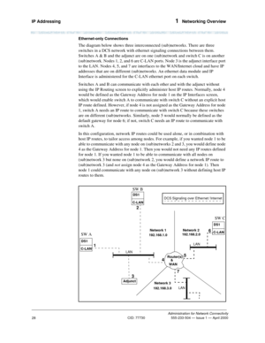 Page 48IP Addressing 1  Networking Overview
Administration for Network Connectivity
CID: 77730 555-233-504 — Issue 1 — April 2000
28
Ethernet-only Connections
The diagram below shows three interconnected (sub)networks. There are three 
switches in a DCS network with ethernet signaling connections between them. 
Switches A & B and the adjunct are on one (sub)network and switch C is on another 
(sub)network. Nodes 1, 2, and 6 are C-LAN ports. Node 3 is the adjunct interface port 
to the LAN. Nodes 4, 5, and 7 are...