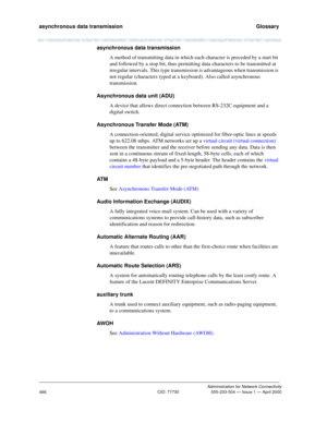 Page 486asynchronous data transmission   Glossary
Administration for Network Connectivity
CID: 77730 555-233-504 — Issue 1 — April 2000
466
asynchronous data transmission
A method of transmitting data in which each character is preceded by a start bit 
and followed by a stop bit, thus permitting data characters to be transmitted at 
irregular intervals. This type transmission is advantageous when transmission is 
not regular (characters typed at a keyboard). Also called asynchronous 
transmission. 
Asynchronous...