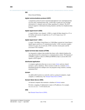 Page 493DID 
473
Administration for Network Connectivity
555-233-504 — Issue 1 — April 2000 CID: 77730
  Glossary
DID
Direct Inward Dialing.
digital communications protocol (DCP)
A proprietary protocol used to transmit both digitized voice and digitized data 
over the same communications link. A DCP link is made up of two 64-kbps 
information (I-) channels and one 8-kbps signaling (S-) channel. The DCP 
protocol supports 2 information-bearing channels, and thus two telephones/data 
modules.
digital signal level...