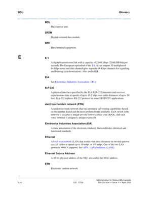 Page 494DSU   Glossary
Administration for Network Connectivity
CID: 77730 555-233-504 — Issue 1 — April 2000
474
DSU
Data service unit.
DTDM
Digital-terminal data module.
DTE
Data-terminal equipment.
EE-1
A digital transmission link with a capacity of 2.048 Mbps (2,048,000 bits per 
second). The European equivalent of the T- 1. It can support 30 multiplexed 
64-Kbps voice and data channels plus separate 64-Kbps channels for signalling 
and framing (synchronization). Also spelled E1.
EIA
See Electronics...